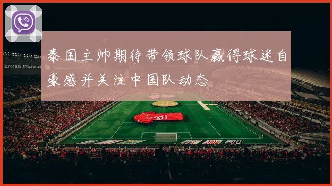 泰国主帅期待带领球队赢得球迷自豪感并关注中国队动态