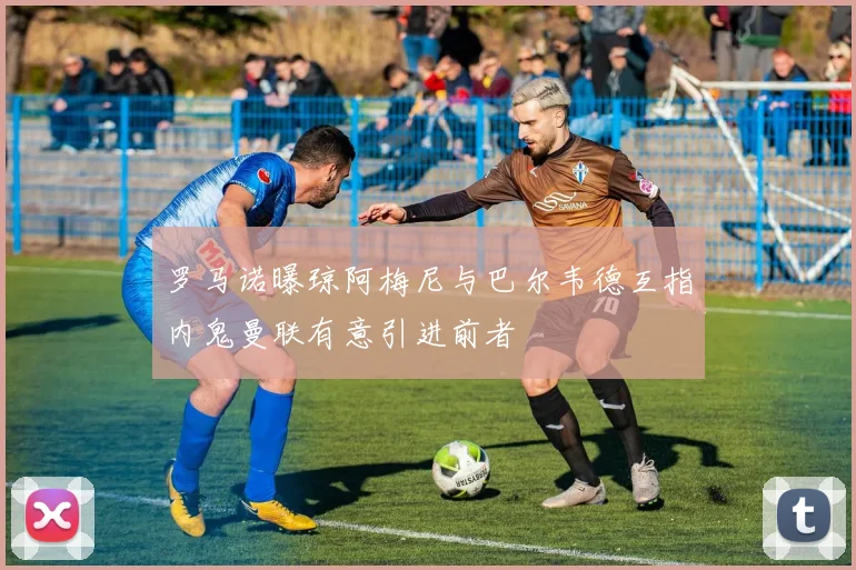 罗马诺曝琼阿梅尼与巴尔韦德互指内鬼曼联有意引进前者