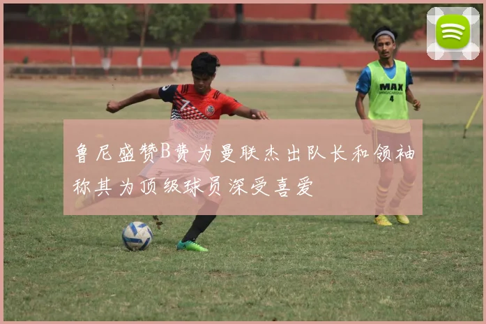 鲁尼盛赞B费为曼联杰出队长和领袖称其为顶级球员深受喜爱
