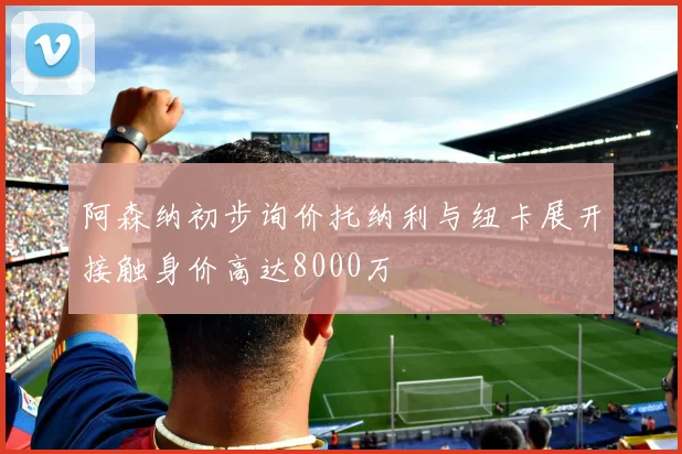 阿森纳初步询价托纳利与纽卡展开接触身价高达8000万