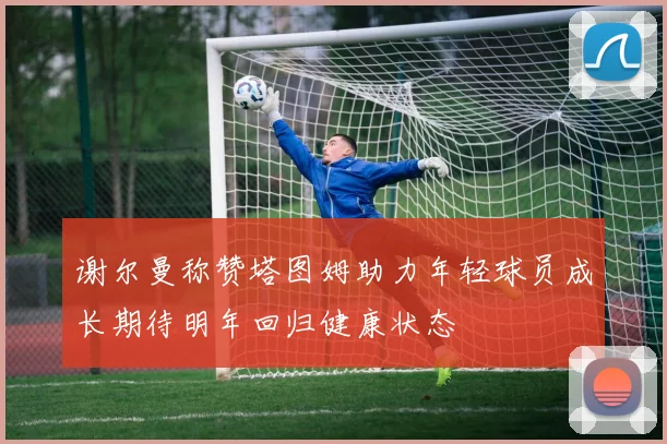 谢尔曼称赞塔图姆助力年轻球员成长期待明年回归健康状态