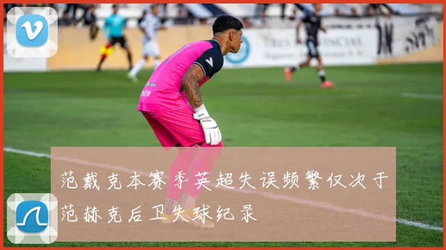 范戴克本赛季英超失误频繁仅次于范赫克后卫失球纪录