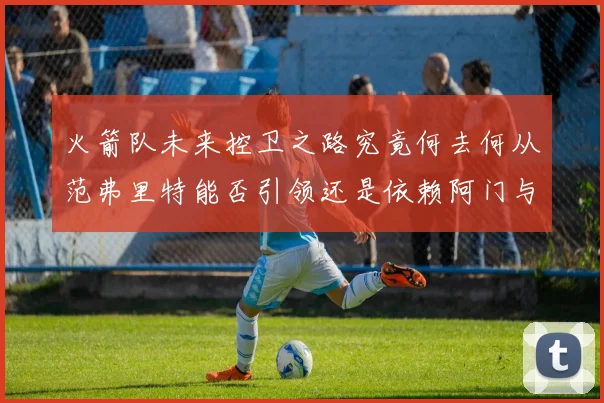 火箭队未来控卫之路究竟何去何从范弗里特能否引领还是依赖阿门与谢泼德