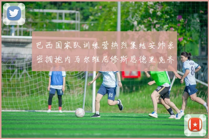 巴西国家队训练营热烈集结安帅亲密拥抱内马尔维尼修斯恩德里克齐亮相