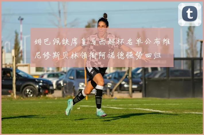 姆巴佩缺席皇马西超杯名单公布维尼修斯贝林领衔阿诺德强势回归