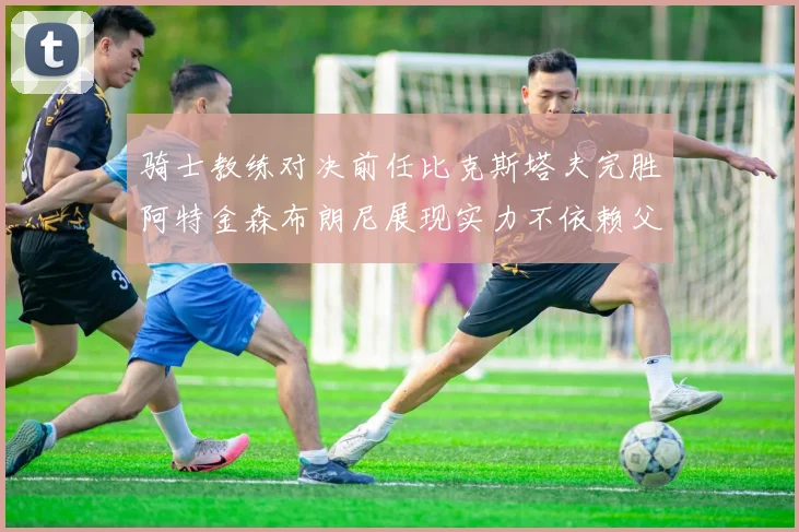 骑士教练对决前任比克斯塔夫完胜阿特金森布朗尼展现实力不依赖父亲